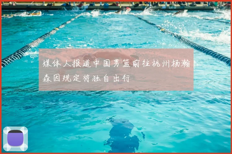 媒体人报道中国男篮前往杭州杨瀚森因规定将独自出行