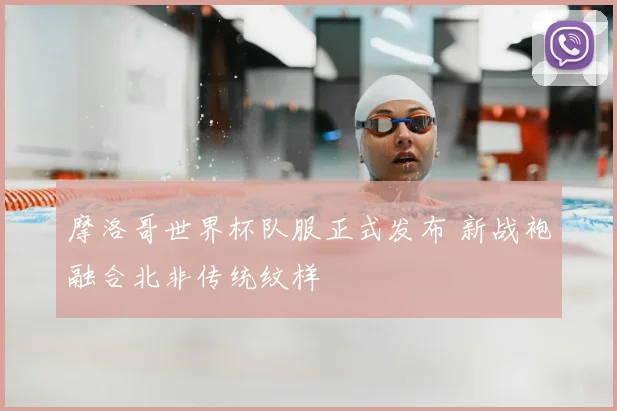 摩洛哥世界杯队服正式发布 新战袍融合北非传统纹样