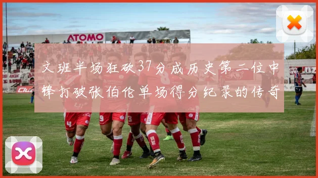 文班半场狂砍37分成历史第二位中锋打破张伯伦单场得分纪录的传奇时刻