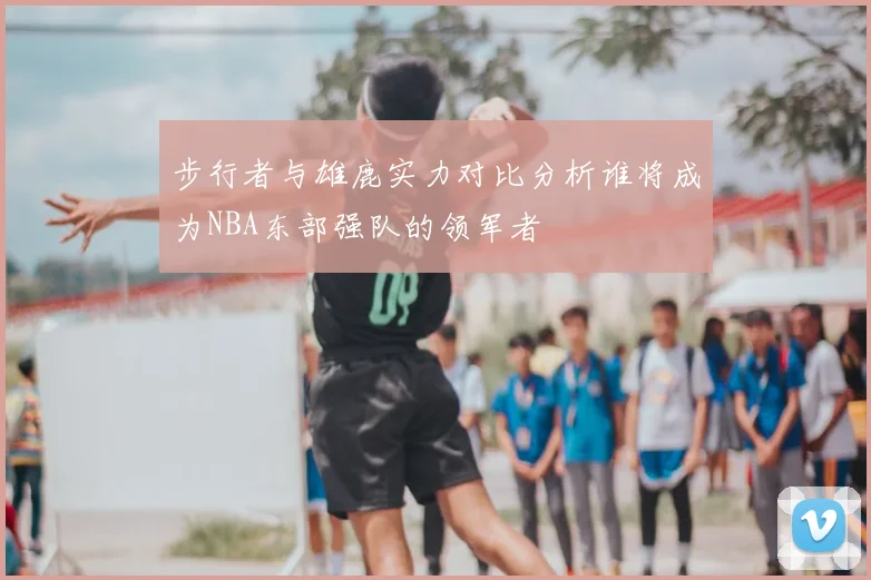 步行者与雄鹿实力对比分析谁将成为NBA东部强队的领军者