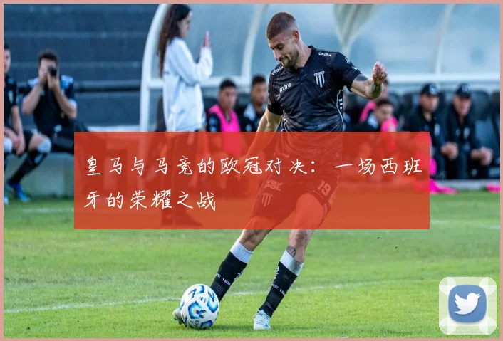 皇马与马竞的欧冠对决：一场西班牙的荣耀之战