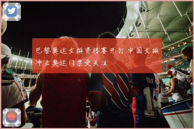 巴黎奥运女排资格赛开打 中国女排冲击奥运门票受关注