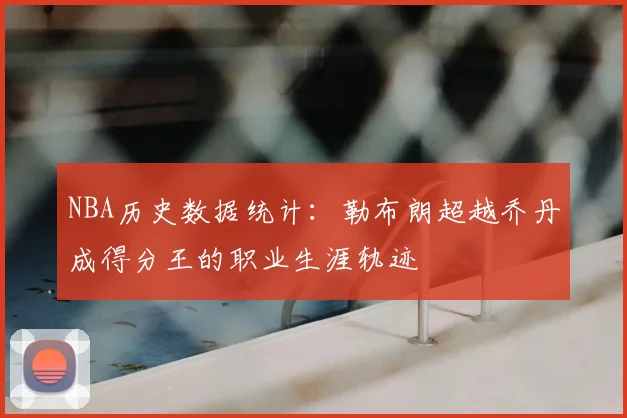 NBA历史数据统计：勒布朗超越乔丹成得分王的职业生涯轨迹