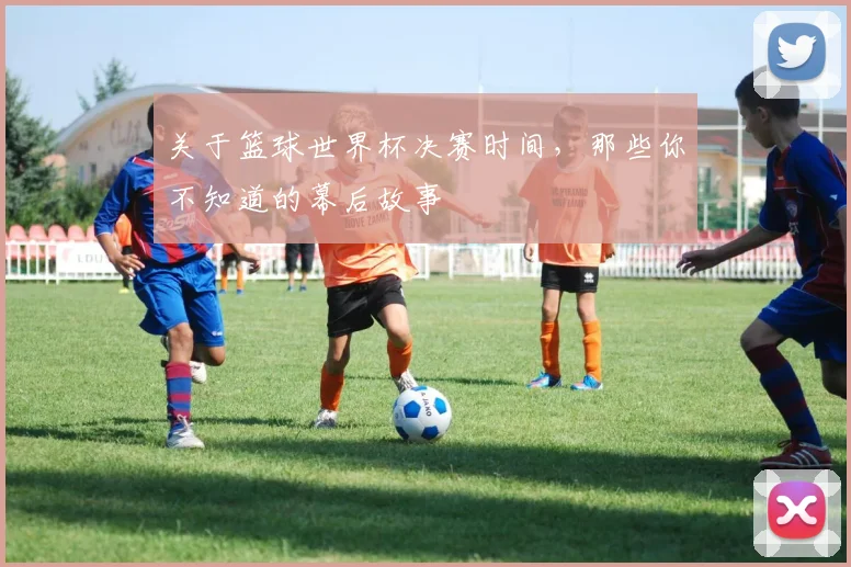 关于篮球世界杯决赛时间,那些你不知道的幕后故事