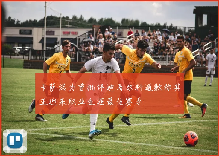 卡萨诺为曾批评迪马尔科道歉称其正迎来职业生涯最佳赛季