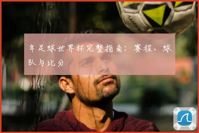 年足球世界杯完整指南:赛程、球队与比分