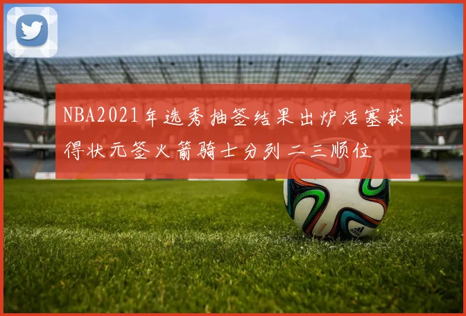 NBA2021年选秀抽签结果出炉活塞获得状元签火箭骑士分列二三顺位